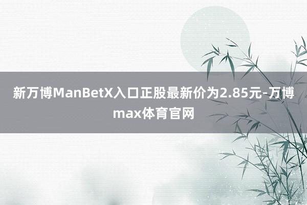 新万博ManBetX入口正股最新价为2.85元-万博max体育官网