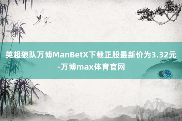 英超狼队万博ManBetX下载正股最新价为3.32元-万博max体育官网