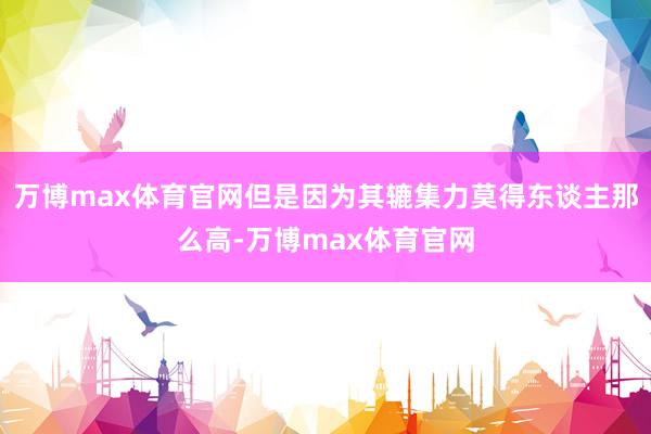 万博max体育官网但是因为其辘集力莫得东谈主那么高-万博max体育官网