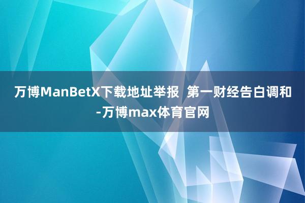 万博ManBetX下载地址举报  第一财经告白调和-万博max体育官网
