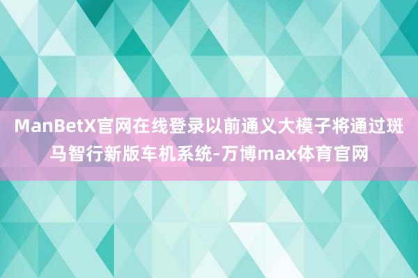 ManBetX官网在线登录以前通义大模子将通过斑马智行新版车机系统-万博max体育官网