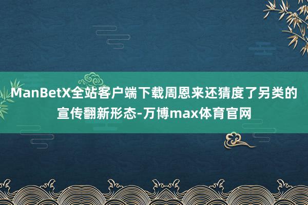 ManBetX全站客户端下载周恩来还猜度了另类的宣传翻新形态-万博max体育官网
