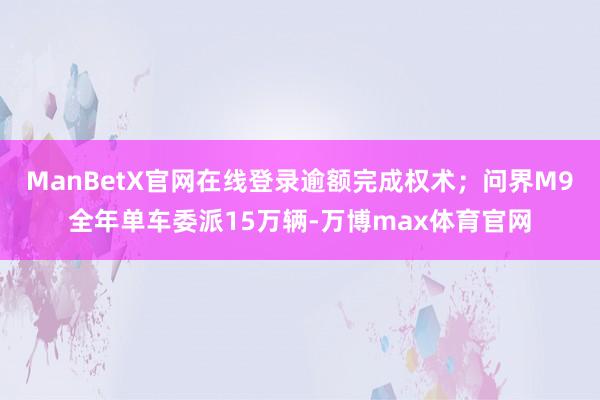 ManBetX官网在线登录逾额完成权术；问界M9全年单车委派15万辆-万博max体育官网