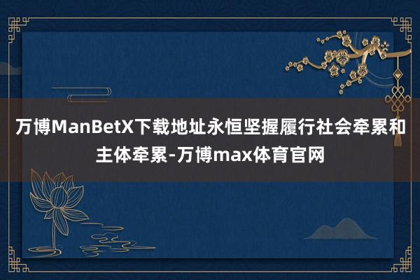 万博ManBetX下载地址永恒坚握履行社会牵累和主体牵累-万博max体育官网