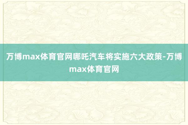 万博max体育官网哪吒汽车将实施六大政策-万博max体育官网