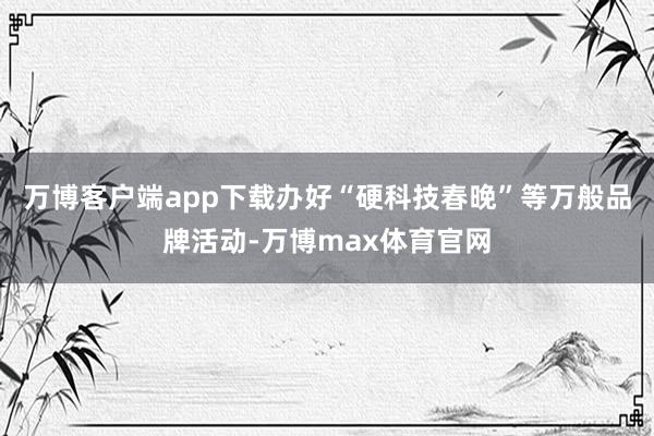 万博客户端app下载办好“硬科技春晚”等万般品牌活动-万博max体育官网