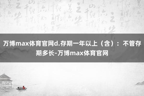 万博max体育官网d.存期一年以上（含）：不管存期多长-万博max体育官网