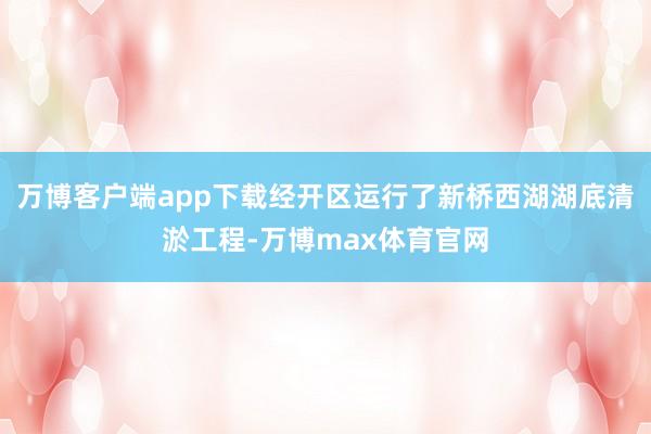 万博客户端app下载经开区运行了新桥西湖湖底清淤工程-万博max体育官网