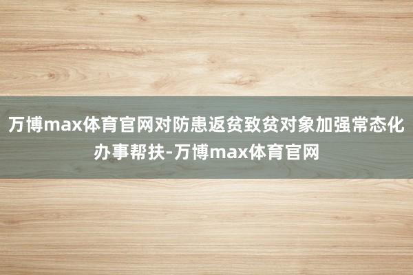万博max体育官网对防患返贫致贫对象加强常态化办事帮扶-万博max体育官网