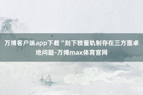 万博客户端app下载 “刻下独董轨制存在三方面卓绝问题-万博max体育官网