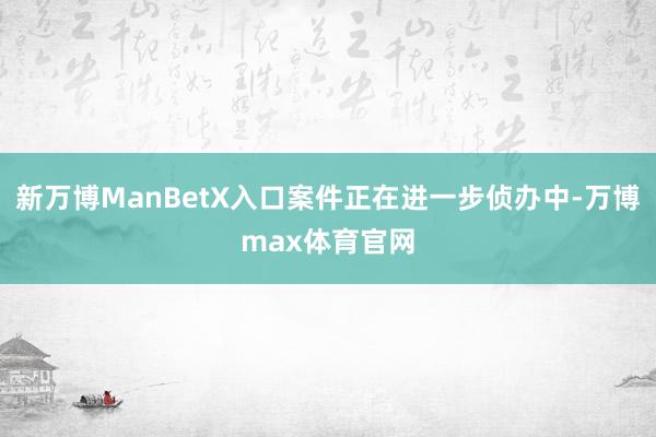 新万博ManBetX入口案件正在进一步侦办中-万博max体育官网