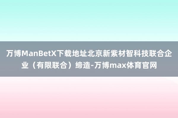 万博ManBetX下载地址北京新紫材智科技联合企业（有限联合）缔造-万博max体育官网