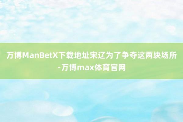 万博ManBetX下载地址宋辽为了争夺这两块场所-万博max体育官网