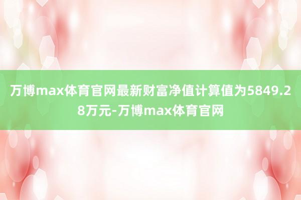 万博max体育官网最新财富净值计算值为5849.28万元-万博max体育官网