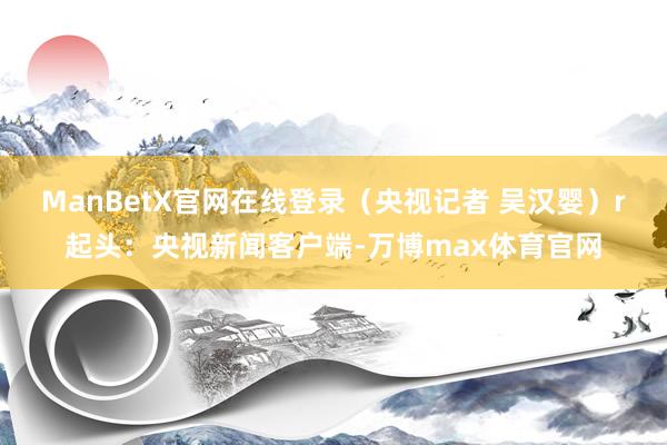 ManBetX官网在线登录（央视记者 吴汉婴）r起头：央视新闻客户端-万博max体育官网