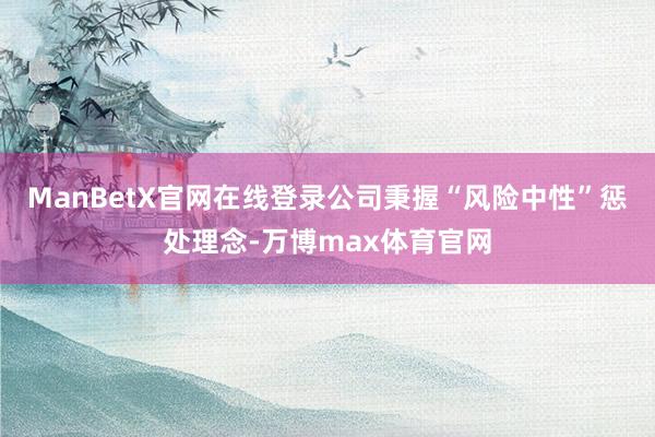 ManBetX官网在线登录公司秉握“风险中性”惩处理念-万博max体育官网
