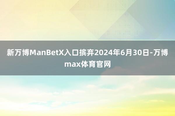 新万博ManBetX入口摈弃2024年6月30日-万博max体育官网