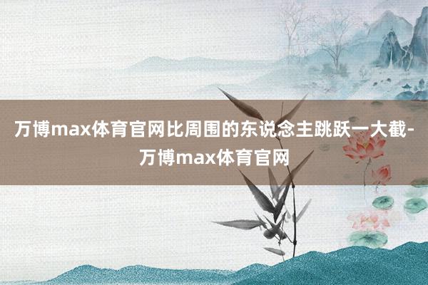 万博max体育官网比周围的东说念主跳跃一大截-万博max体育官网