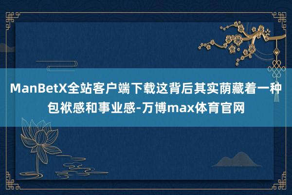 ManBetX全站客户端下载这背后其实荫藏着一种包袱感和事业感-万博max体育官网