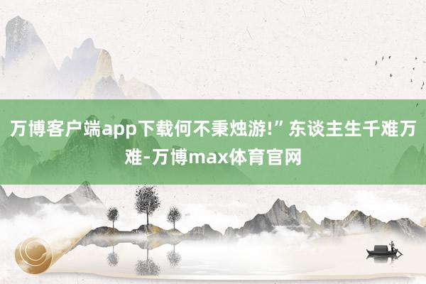 万博客户端app下载何不秉烛游!”东谈主生千难万难-万博max体育官网