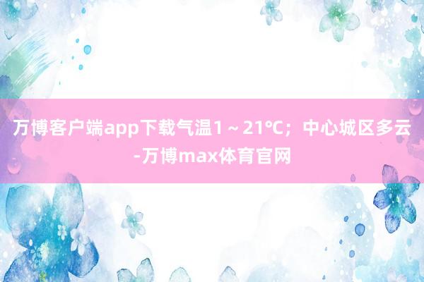 万博客户端app下载气温1~21℃;中心城区多云-万博max体育官网