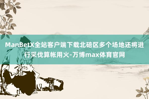 ManBetX全站客户端下载北碚区多个场地还将进行采伐算帐用火-万博max体育官网