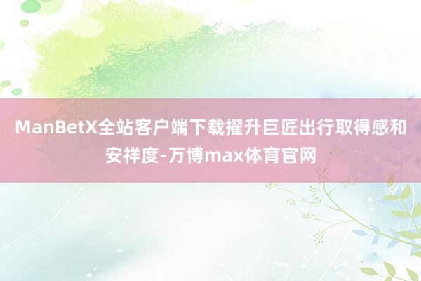 ManBetX全站客户端下载擢升巨匠出行取得感和安祥度-万博max体育官网