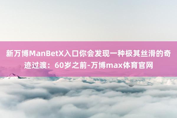 新万博ManBetX入口你会发现一种极其丝滑的奇迹过渡：60岁之前-万博max体育官网