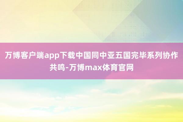 万博客户端app下载中国同中亚五国完毕系列协作共鸣-万博max体育官网