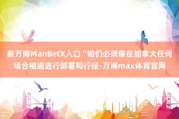新万博ManBetX入口“咱们必须像在加拿大任何场合相通进行部署和行径-万博max体育官网