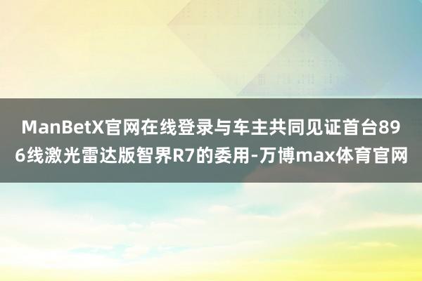 ManBetX官网在线登录与车主共同见证首台896线激光雷达版智界R7的委用-万博max体育官网