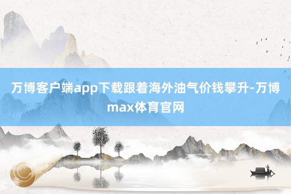 万博客户端app下载跟着海外油气价钱攀升-万博max体育官网
