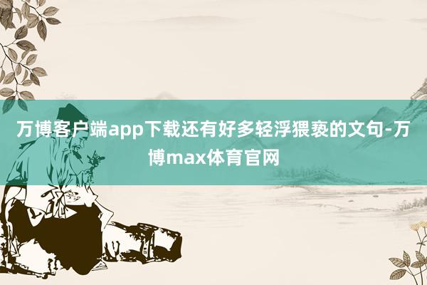 万博客户端app下载还有好多轻浮猥亵的文句-万博max体育官网