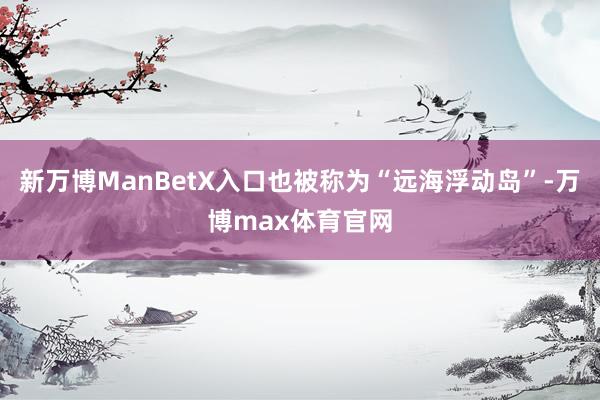 新万博ManBetX入口也被称为“远海浮动岛”-万博max体育官网