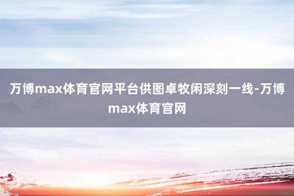万博max体育官网平台供图卓牧闲深刻一线-万博max体育官网