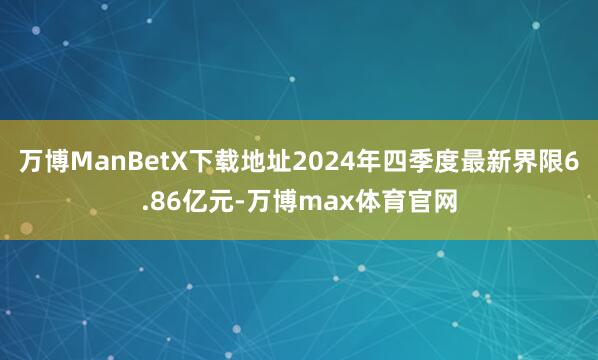 万博ManBetX下载地址2024年四季度最新界限6.86亿元-万博max体育官网