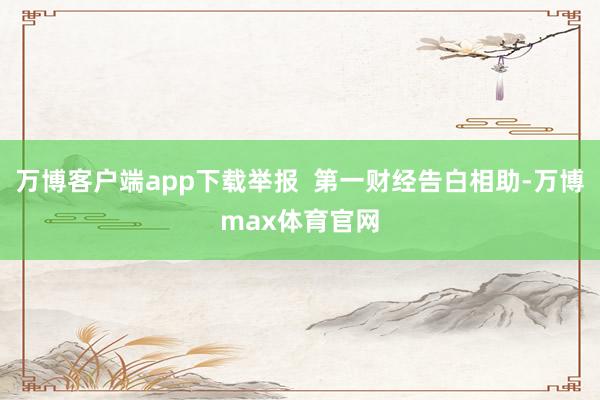 万博客户端app下载举报 第一财经告白相助-万博max体育官网