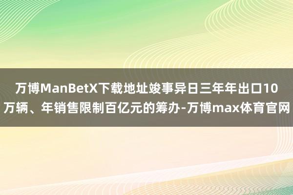 万博ManBetX下载地址竣事异日三年年出口10万辆、年销售限制百亿元的筹办-万博max体育官网