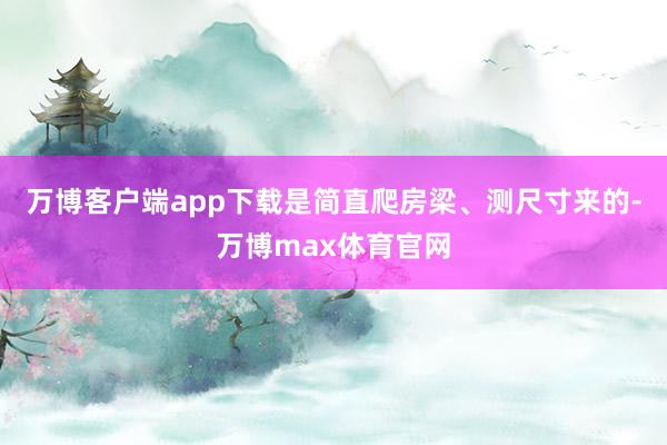 万博客户端app下载是简直爬房梁、测尺寸来的-万博max体育官网