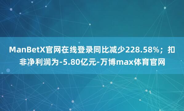 ManBetX官网在线登录同比减少228.58%；扣非净利润为-5.80亿元-万博max体育官网