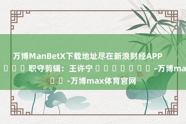 万博ManBetX下载地址尽在新浪财经APP            						职守剪辑：王许宁 							-万博max体育官网