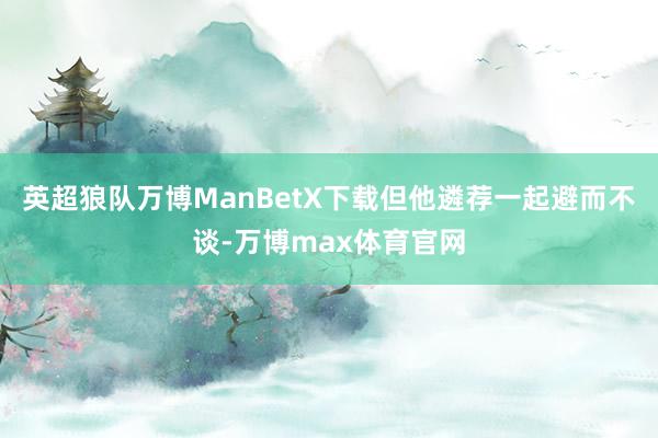 英超狼队万博ManBetX下载但他遴荐一起避而不谈-万博max体育官网