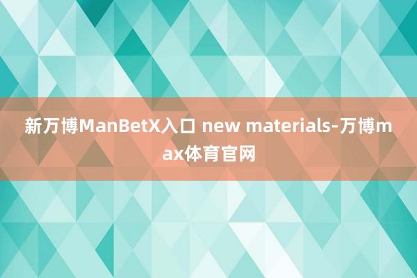 新万博ManBetX入口 new materials-万博max体育官网