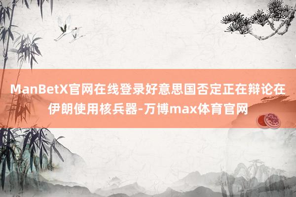 ManBetX官网在线登录好意思国否定正在辩论在伊朗使用核兵器-万博max体育官网