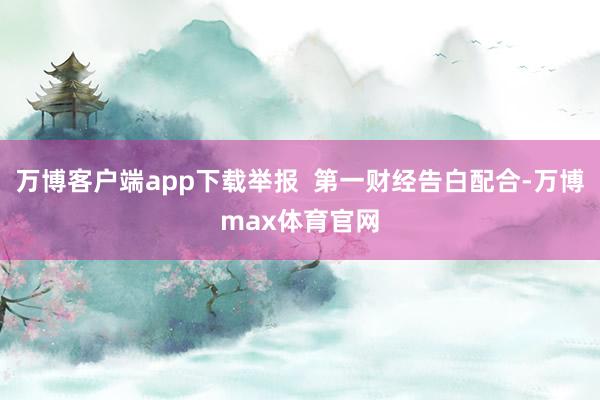 万博客户端app下载举报 第一财经告白配合-万博max体育官网