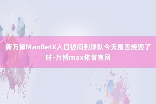 新万博ManBetX入口被问到球队今天是否烧毁了时-万博max体育官网