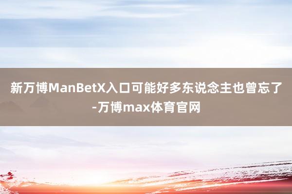 新万博ManBetX入口可能好多东说念主也曾忘了-万博max体育官网