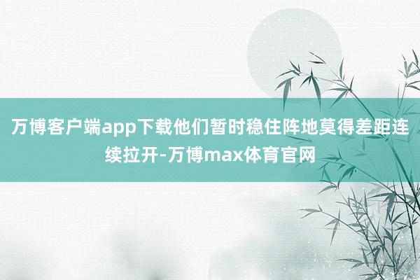万博客户端app下载他们暂时稳住阵地莫得差距连续拉开-万博max体育官网