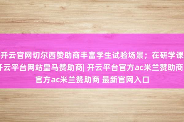 开云官网切尔西赞助商丰富学生试验场景;在研学课程体系方面-开云平台网站皇马赞助商| 开云平台官方ac米兰赞助商 最新官网入口
