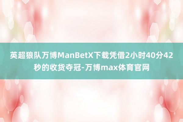 英超狼队万博ManBetX下载凭借2小时40分42秒的收货夺冠-万博max体育官网